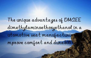 the unique advantages of dmaee dimethylaminoethoxyethanol in automotive seat manufacturing: improve comfort and durability