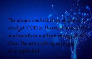 the unique contribution of amine catalyst cs90 in thermal insulation materials in nuclear energy facilities: the principle of safety first is reflected