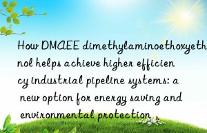 how dmaee dimethylaminoethoxyethanol helps achieve higher efficiency industrial pipeline systems: a new option for energy saving and environmental protection