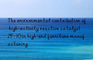 The environmental contribution of high-activity reactive catalyst ZF-10 in high-end furniture manufacturing
