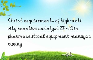 Strict requirements of high-activity reactive catalyst ZF-10 in pharmaceutical equipment manufacturing