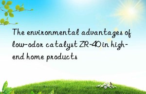 the environmental advantages of low-odor catalyst zr-40 in high-end home products