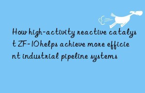 how high-activity reactive catalyst zf-10 helps achieve more efficient industrial pipeline systems