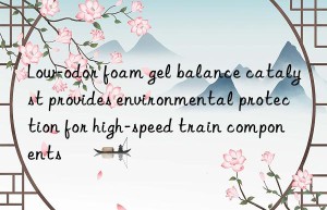 low-odor foam gel balance catalyst provides environmental protection for high-speed train components