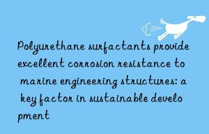 polyurethane surfactants provide excellent corrosion resistance to marine engineering structures: a key factor in sustainable development