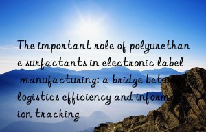 the important role of polyurethane surfactants in electronic label manufacturing: a bridge between logistics efficiency and information tracking