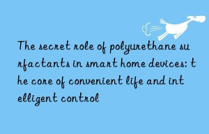 the secret role of polyurethane surfactants in smart home devices: the core of convenient life and intelligent control