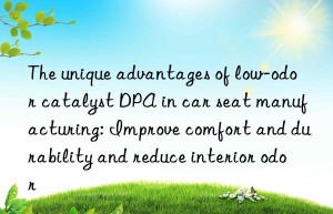 the unique advantages of low-odor catalyst dpa in car seat manufacturing: improve comfort and durability and reduce interior odor