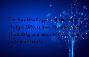 the practical effect of low-odor catalyst dpa is used to improve the flexibility and wear resistance of sole materials