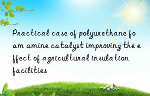 practical case of polyurethane foam amine catalyst improving the effect of agricultural insulation facilities