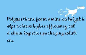 polyurethane foam amine catalyst helps achieve higher efficiency cold chain logistics packaging solutions