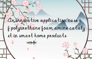an innovative application case of polyurethane foam amine catalyst in smart home products