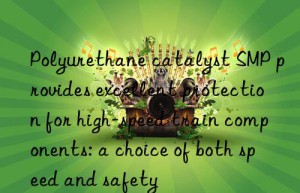 polyurethane catalyst smp provides excellent protection for high-speed train components: a choice of both speed and safety