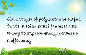 advantages of polyurethane surfactants in solar panel frames: a new way to improve energy conversion efficiency