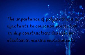 the importance of polyurethane surfactants to corrosion protection in ship construction: durable protection in marine environments