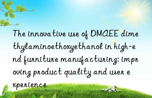 the innovative use of dmaee dimethylaminoethoxyethanol in high-end furniture manufacturing: improving product quality and user experience