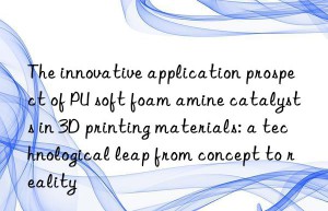 the innovative application prospect of pu soft foam amine catalysts in 3d printing materials: a technological leap from concept to reality