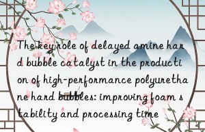 the key role of delayed amine hard bubble catalyst in the production of high-performance polyurethane hard bubbles: improving foam stability and processing time