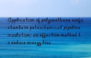 application of polyurethane surfactants in petrochemical pipeline insulation: an effective method to reduce energy loss