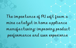 The importance of PU soft foam amine catalyst in home appliance manufacturing: improving product performance and user experience
