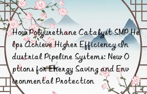 how polyurethane catalyst smp helps achieve higher efficiency industrial pipeline systems: new options for energy saving and environmental protection