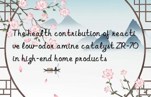 the health contribution of reactive low-odor amine catalyst zr-70 in high-end home products