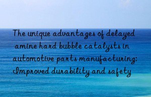 the unique advantages of delayed amine hard bubble catalysts in automotive parts manufacturing: improved durability and safety