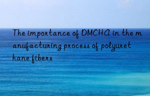 The importance of DMCHA in the manufacturing process of polyurethane fibers