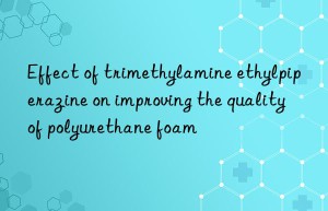 effect of trimethylamine ethylpiperazine on improving the quality of polyurethane foam