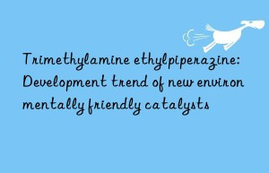 trimethylamine ethylpiperazine: development trend of new environmentally friendly catalysts