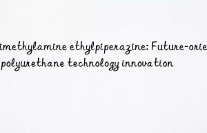 trimethylamine ethylpiperazine: future-oriented polyurethane technology innovation