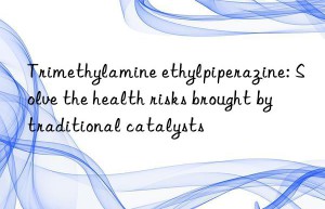 trimethylamine ethylpiperazine: solve the health risks brought by traditional catalysts