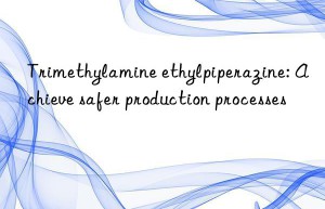 trimethylamine ethylpiperazine: achieve safer production processes