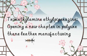 trimethylamine ethylpiperazine: opening a new chapter in polyurethane leather manufacturing