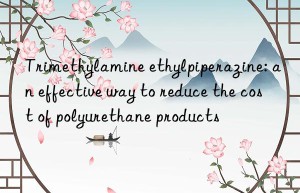 trimethylamine ethylpiperazine: an effective way to reduce the cost of polyurethane products