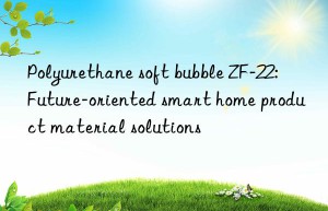 polyurethane soft bubble zf-22: future-oriented smart home product material solutions