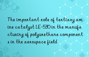 the important role of tertiary amine catalyst le-530 in the manufacturing of polyurethane components in the aerospace field