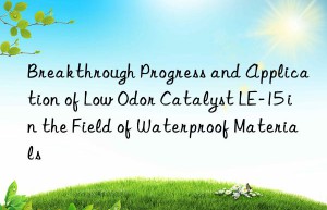 breakthrough progress and application of low odor catalyst le-15 in the field of waterproof materials