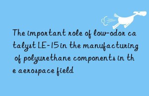 the important role of low-odor catalyst le-15 in the manufacturing of polyurethane components in the aerospace field