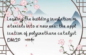 leading the building insulation materials into a new era: the application of polyurethane catalyst dmap