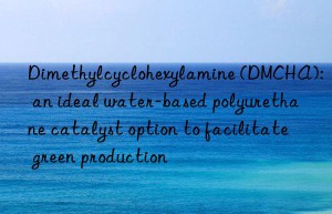 dimethylcyclohexylamine (dmcha): an ideal water-based polyurethane catalyst option to facilitate green production