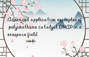 advanced application examples of polyurethane catalyst dmap in aerospace field