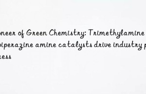 pioneer of green chemistry: trimethylamine ethylpiperazine amine catalysts drive industry progress