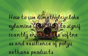 how to use dimethylcyclohexylamine (dmcha) to significantly enhance the softness and resilience of polyurethane products