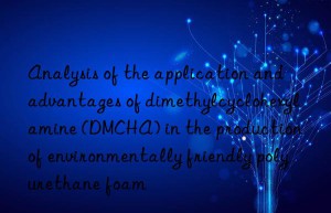 analysis of the application and advantages of dimethylcyclohexylamine (dmcha) in the production of environmentally friendly polyurethane foam
