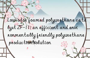 low-odor foamed polyurethane catalyst zf-11: an efficient and environmentally friendly polyurethane production solution