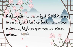 polyurethane catalyst dmap: a new catalyst that unlocks new dimensions of high-performance elastomers