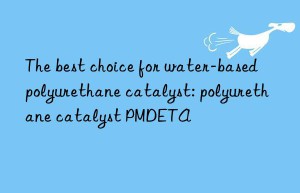 The best choice for water-based polyurethane catalyst: polyurethane catalyst PMDETA