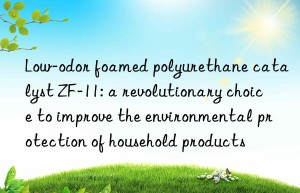 low-odor foamed polyurethane catalyst zf-11: a revolutionary choice to improve the environmental protection of household products