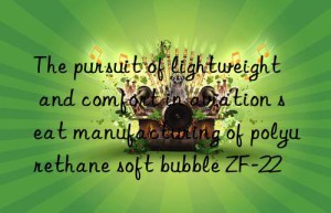 the pursuit of lightweight and comfort in aviation seat manufacturing of polyurethane soft bubble zf-22